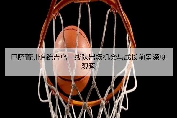 巴萨青训追踪吉乌一线队出场机会与成长前景深度观察