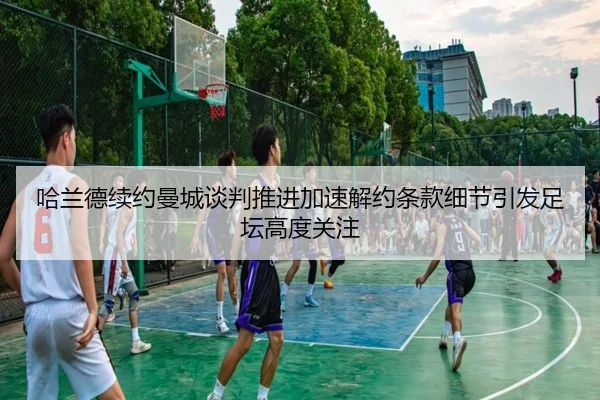 哈兰德续约曼城谈判推进加速解约条款细节引发足坛高度关注